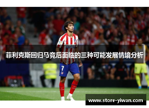 菲利克斯回归马竞后面临的三种可能发展情境分析 菲利克斯回归马竞后面临的三种可能发展情境分析