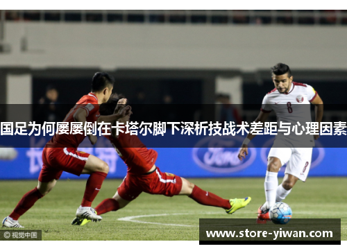 国足为何屡屡倒在卡塔尔脚下深析技战术差距与心理因素