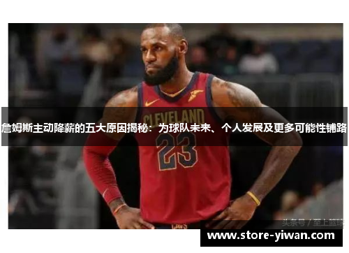 詹姆斯主动降薪的五大原因揭秘：为球队未来、个人发展及更多可能性铺路