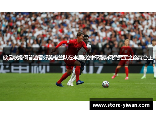 欧足联缘何普遍看好英格兰队在本届欧洲杯强势问鼎冠军之巅舞台上