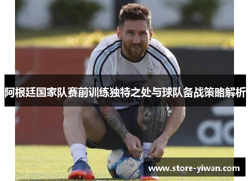 阿根廷国家队赛前训练独特之处与球队备战策略解析