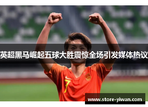 英超黑马崛起五球大胜震惊全场引发媒体热议