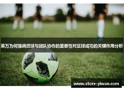 莱万为何强调进球与团队协作的重要性对足球成功的关键作用分析 莱万为何强调进球与团队协作的重要性对足球成功的关键作用分析