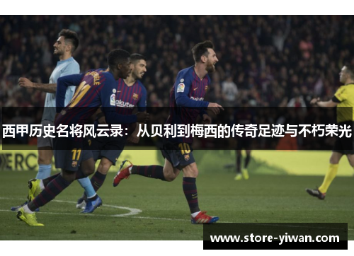 西甲历史名将风云录：从贝利到梅西的传奇足迹与不朽荣光