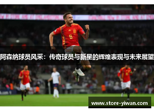 阿森纳球员风采:传奇球员与新星的辉煌表现与未来展望 阿森纳球员风采:传奇球员与新星的辉煌表现与未来展望
