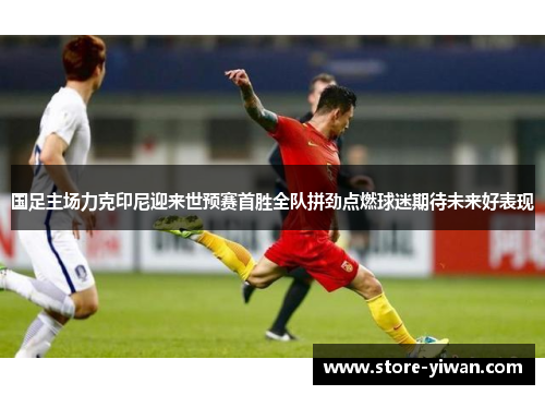 国足主场力克印尼迎来世预赛首胜全队拼劲点燃球迷期待未来好表现 国足主场力克印尼迎来世预赛首胜全队拼劲点燃球迷期待未来好表现