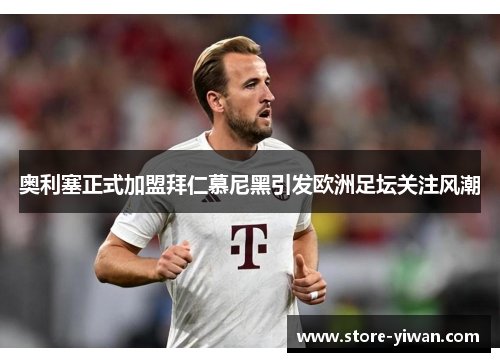 奥利塞正式加盟拜仁慕尼黑引发欧洲足坛关注风潮 奥利塞正式加盟拜仁慕尼黑引发欧洲足坛关注风潮