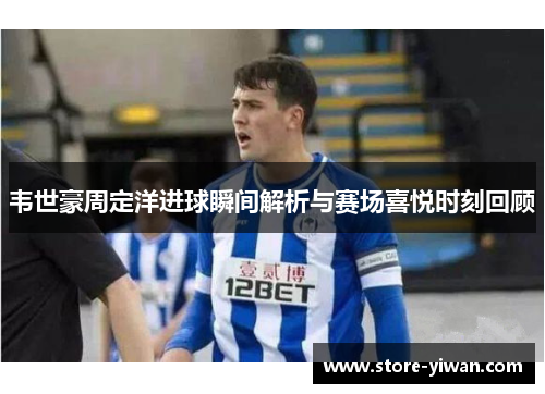 韦世豪周定洋进球瞬间解析与赛场喜悦时刻回顾
