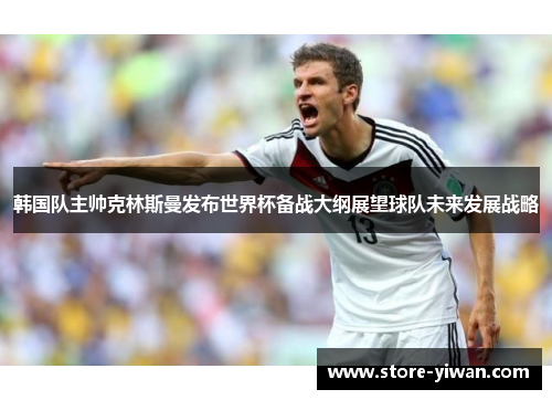 韩国队主帅克林斯曼发布世界杯备战大纲展望球队未来发展战略